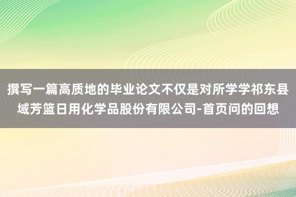撰写一篇高质地的毕业论文不仅是对所学学祁东县域芳篮日用化学品股份有限公司-首页问的回想