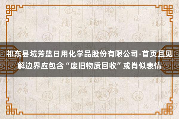 祁东县域芳篮日用化学品股份有限公司-首页且见解边界应包含“废旧物质回收”或肖似表情